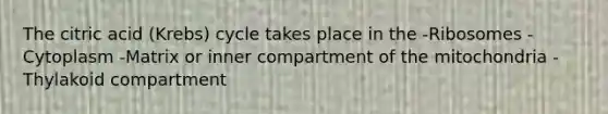 The citric acid (Krebs) cycle takes place in the -Ribosomes -Cytoplasm -Matrix or inner compartment of the mitochondria -Thylakoid compartment