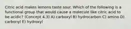 Citric acid makes lemons taste sour. Which of the following is a functional group that would cause a molecule like citric acid to be acidic? (Concept 4.3) A) carboxyl B) hydrocarbon C) amino D) carbonyl E) hydroxyl