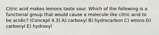 Citric acid makes lemons taste sour. Which of the following is a functional group that would cause a molecule like citric acid to be acidic? (Concept 4.3) A) carboxyl B) hydrocarbon C) amino D) carbonyl E) hydroxyl