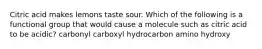 Citric acid makes lemons taste sour. Which of the following is a functional group that would cause a molecule such as citric acid to be acidic? carbonyl carboxyl hydrocarbon amino hydroxy