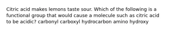 Citric acid makes lemons taste sour. Which of the following is a functional group that would cause a molecule such as citric acid to be acidic? carbonyl carboxyl hydrocarbon amino hydroxy