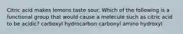 Citric acid makes lemons taste sour. Which of the following is a functional group that would cause a molecule such as citric acid to be acidic? carboxyl hydrocarbon carbonyl amino hydroxyl