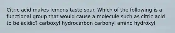 Citric acid makes lemons taste sour. Which of the following is a functional group that would cause a molecule such as citric acid to be acidic? carboxyl hydrocarbon carbonyl amino hydroxyl