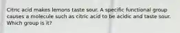 Citric acid makes lemons taste sour. A specific functional group causes a molecule such as citric acid to be acidic and taste sour. Which group is it?