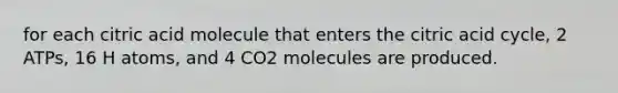 for each citric acid molecule that enters the citric acid cycle, 2 ATPs, 16 H atoms, and 4 CO2 molecules are produced.