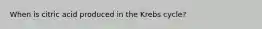 When is citric acid produced in the Krebs cycle?