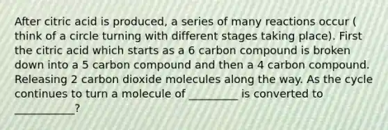 After citric acid is produced, a series of many reactions occur ( think of a circle turning with different stages taking place). First the citric acid which starts as a 6 carbon compound is broken down into a 5 carbon compound and then a 4 carbon compound. Releasing 2 carbon dioxide molecules along the way. As the cycle continues to turn a molecule of _________ is converted to ___________?