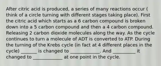 After citric acid is produced, a series of many reactions occur ( think of a circle turning with different stages taking place). First the citric acid which starts as a 6 carbon compound is broken down into a 5 carbon compound and then a 4 carbon compound. Releasing 2 carbon dioxide molecules along the way. As the cycle continues to turn a molecule of ADT is converted to ATP. During the turning of the Krebs cycle (in fact at 4 different places in the cycle) _______ is changed to _____________. And __________ it changed to _____________ at one point in the cycle.