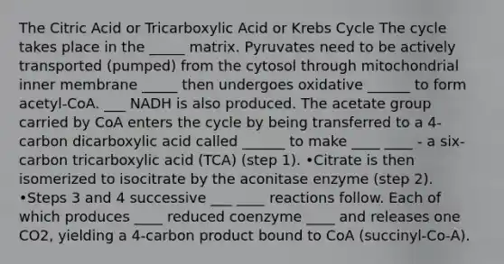 The Citric Acid or Tricarboxylic Acid or Krebs Cycle The cycle takes place in the _____ matrix. Pyruvates need to be actively transported (pumped) from the cytosol through mitochondrial inner membrane _____ then undergoes oxidative ______ to form acetyl-CoA. ___ NADH is also produced. The acetate group carried by CoA enters the cycle by being transferred to a 4-carbon dicarboxylic acid called ______ to make ____ ____ - a six-carbon tricarboxylic acid (TCA) (step 1). •Citrate is then isomerized to isocitrate by the aconitase enzyme (step 2). •Steps 3 and 4 successive ___ ____ reactions follow. Each of which produces ____ reduced coenzyme ____ and releases one CO2, yielding a 4-carbon product bound to CoA (succinyl-Co-A).