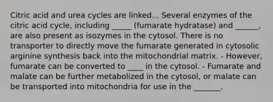 Citric acid and urea cycles are linked... Several enzymes of the citric acid cycle, including _____ (fumarate hydratase) and ______, are also present as isozymes in the cytosol. There is no transporter to directly move the fumarate generated in cytosolic arginine synthesis back into the mitochondrial matrix. - However, fumarate can be converted to ____ in the cytosol. - Fumarate and malate can be further metabolized in the cytosol, or malate can be transported into mitochondria for use in the _______.