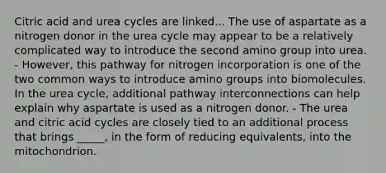 Citric acid and urea cycles are linked... The use of aspartate as a nitrogen donor in the urea cycle may appear to be a relatively complicated way to introduce the second amino group into urea. - However, this pathway for nitrogen incorporation is one of the two common ways to introduce amino groups into biomolecules. In the urea cycle, additional pathway interconnections can help explain why aspartate is used as a nitrogen donor. - The urea and citric acid cycles are closely tied to an additional process that brings _____, in the form of reducing equivalents, into the mitochondrion.