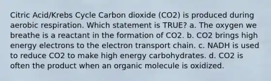 Citric Acid/Krebs Cycle Carbon dioxide (CO2) is produced during aerobic respiration. Which statement is TRUE? a. The oxygen we breathe is a reactant in the formation of CO2. b. CO2 brings high energy electrons to the electron transport chain. c. NADH is used to reduce CO2 to make high energy carbohydrates. d. CO2 is often the product when an organic molecule is oxidized.