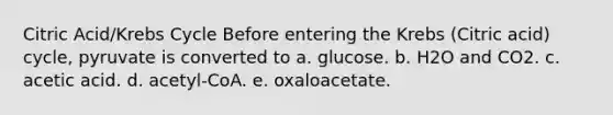 Citric Acid/Krebs Cycle Before entering the Krebs (Citric acid) cycle, pyruvate is converted to a. glucose. b. H2O and CO2. c. acetic acid. d. acetyl-CoA. e. oxaloacetate.