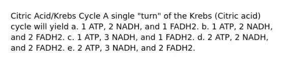 Citric Acid/Krebs Cycle A single "turn" of the Krebs (Citric acid) cycle will yield a. 1 ATP, 2 NADH, and 1 FADH2. b. 1 ATP, 2 NADH, and 2 FADH2. c. 1 ATP, 3 NADH, and 1 FADH2. d. 2 ATP, 2 NADH, and 2 FADH2. e. 2 ATP, 3 NADH, and 2 FADH2.