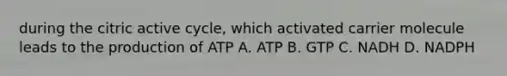 during the citric active cycle, which activated carrier molecule leads to the production of ATP A. ATP B. GTP C. NADH D. NADPH