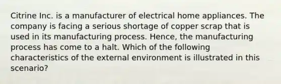 Citrine Inc. is a manufacturer of electrical home appliances. The company is facing a serious shortage of copper scrap that is used in its manufacturing process. Hence, the manufacturing process has come to a halt. Which of the following characteristics of the external environment is illustrated in this scenario?