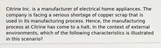 Citrine Inc. is a manufacturer of electrical home appliances. The company is facing a serious shortage of copper scrap that is used in its manufacturing process. Hence, the manufacturing process at Citrine has come to a halt. In the context of external environments, which of the following characteristics is illustrated in this scenario?