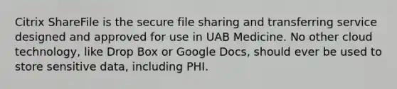 Citrix ShareFile is the secure file sharing and transferring service designed and approved for use in UAB Medicine. No other cloud technology, like Drop Box or Google Docs, should ever be used to store sensitive data, including PHI.