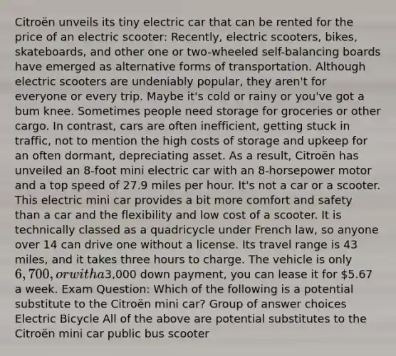 Citroën unveils its tiny electric car that can be rented for the price of an electric scooter: Recently, electric scooters, bikes, skateboards, and other one or two-wheeled self-balancing boards have emerged as alternative forms of transportation. Although electric scooters are undeniably popular, they aren't for everyone or every trip. Maybe it's cold or rainy or you've got a bum knee. Sometimes people need storage for groceries or other cargo. In contrast, cars are often inefficient, getting stuck in traffic, not to mention the high costs of storage and upkeep for an often dormant, depreciating asset. As a result, Citroën has unveiled an 8-foot mini electric car with an 8-horsepower motor and a top speed of 27.9 miles per hour. It's not a car or a scooter. This electric mini car provides a bit more comfort and safety than a car and the flexibility and low cost of a scooter. It is technically classed as a quadricycle under French law, so anyone over 14 can drive one without a license. Its travel range is 43 miles, and it takes three hours to charge. The vehicle is only 6,700, or with a3,000 down payment, you can lease it for 5.67 a week. Exam Question: Which of the following is a potential substitute to the Citroën mini car? Group of answer choices Electric Bicycle All of the above are potential substitutes to the Citroën mini car public bus scooter