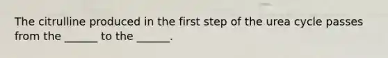 The citrulline produced in the first step of the urea cycle passes from the ______ to the ______.