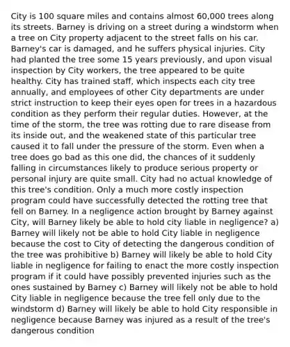 City is 100 square miles and contains almost 60,000 trees along its streets. Barney is driving on a street during a windstorm when a tree on City property adjacent to the street falls on his car. Barney's car is damaged, and he suffers physical injuries. City had planted the tree some 15 years previously, and upon visual inspection by City workers, the tree appeared to be quite healthy. City has trained staff, which inspects each city tree annually, and employees of other City departments are under strict instruction to keep their eyes open for trees in a hazardous condition as they perform their regular duties. However, at the time of the storm, the tree was rotting due to rare disease from its inside out, and the weakened state of this particular tree caused it to fall under the pressure of the storm. Even when a tree does go bad as this one did, the chances of it suddenly falling in circumstances likely to produce serious property or personal injury are quite small. City had no actual knowledge of this tree's condition. Only a much more costly inspection program could have successfully detected the rotting tree that fell on Barney. In a negligence action brought by Barney against City, will Barney likely be able to hold city liable in negligence? a) Barney will likely not be able to hold City liable in negligence because the cost to City of detecting the dangerous condition of the tree was prohibitive b) Barney will likely be able to hold City liable in negligence for failing to enact the more costly inspection program if it could have possibly prevented injuries such as the ones sustained by Barney c) Barney will likely not be able to hold City liable in negligence because the tree fell only due to the windstorm d) Barney will likely be able to hold City responsible in negligence because Barney was injured as a result of the tree's dangerous condition