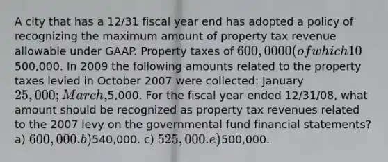 A city that has a 12/31 fiscal year end has adopted a policy of recognizing the maximum amount of property tax revenue allowable under GAAP. Property taxes of 600,0000 (of which 10% are estimated to be uncollectible) are levied in October 2007 to finance the activities of the fiscal year 2008. During 2008, cash collections related to property taxes levied in October 2007 were500,000. In 2009 the following amounts related to the property taxes levied in October 2007 were collected: January 25,000; March,5,000. For the fiscal year ended 12/31/08, what amount should be recognized as property tax revenues related to the 2007 levy on the governmental fund financial statements? a) 600,000. b)540,000. c) 525,000. e)500,000.