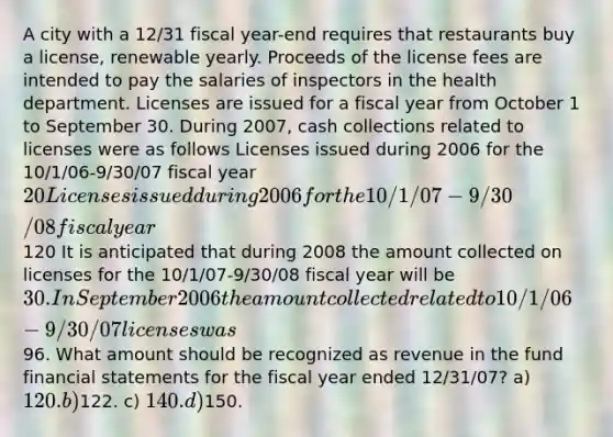 A city with a 12/31 fiscal year-end requires that restaurants buy a license, renewable yearly. Proceeds of the license fees are intended to pay the salaries of inspectors in the health department. Licenses are issued for a fiscal year from October 1 to September 30. During 2007, cash collections related to licenses were as follows Licenses issued during 2006 for the 10/1/06-9/30/07 fiscal year 20 Licenses issued during 2006 for the 10/1/07-9/30/08 fiscal year120 It is anticipated that during 2008 the amount collected on licenses for the 10/1/07-9/30/08 fiscal year will be 30. In September 2006 the amount collected related to 10/1/06-9/30/07 licenses was96. What amount should be recognized as revenue in the fund financial statements for the fiscal year ended 12/31/07? a) 120. b)122. c) 140. d)150.