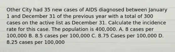 Other City had 35 new cases of AIDS diagnosed between January 1 and December 31 of the previous year with a total of 300 cases on the active list as December 31. Calculate the incidence rate for this case. The population is 400,000. A. 8 cases per 100,000 B. 8.5 cases per 100,000 C. 8.75 Cases per 100,000 D. 8.25 cases per 100,000