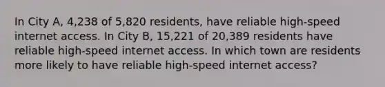 In City​ A, 4,238 of 5,820 ​residents, have reliable​ high-speed internet access. In City​ B, 15,221 of 20,389 residents have reliable​ high-speed internet access. In which town are residents more likely to have reliable​ high-speed internet​ access?