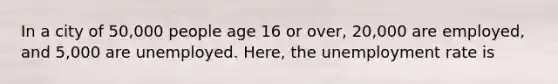 In a city of 50,000 people age 16 or over, 20,000 are employed, and 5,000 are unemployed. Here, the unemployment rate is