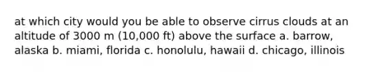 at which city would you be able to observe cirrus clouds at an altitude of 3000 m (10,000 ft) above the surface a. barrow, alaska b. miami, florida c. honolulu, hawaii d. chicago, illinois