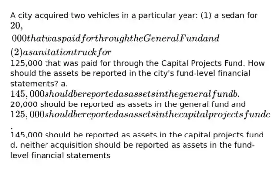 A city acquired two vehicles in a particular year: (1) a sedan for 20,000 that was paid for through the General Fund and (2) a sanitation truck for125,000 that was paid for through the Capital Projects Fund. How should the assets be reported in the city's fund-level financial statements? a. 145,000 should be reported as assets in the general fund b.20,000 should be reported as assets in the general fund and 125,000 should be reported as assets in the capital projects fund c.145,000 should be reported as assets in the capital projects fund d. neither acquisition should be reported as assets in the fund-level financial statements