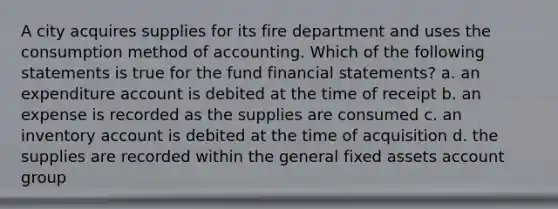 A city acquires supplies for its fire department and uses the consumption method of accounting. Which of the following statements is true for the fund <a href='https://www.questionai.com/knowledge/kFBJaQCz4b-financial-statements' class='anchor-knowledge'>financial statements</a>? a. an expenditure account is debited at the time of receipt b. an expense is recorded as the supplies are consumed c. an inventory account is debited at the time of acquisition d. the supplies are recorded within the general fixed assets account group