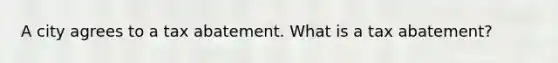 A city agrees to a tax abatement. What is a tax abatement?