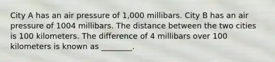 City A has an air pressure of 1,000 millibars. City B has an air pressure of 1004 millibars. The distance between the two cities is 100 kilometers. The difference of 4 millibars over 100 kilometers is known as ________.