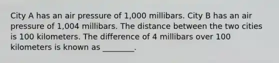 City A has an air pressure of 1,000 millibars. City B has an air pressure of 1,004 millibars. The distance between the two cities is 100 kilometers. The difference of 4 millibars over 100 kilometers is known as ________.