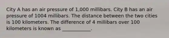 City A has an air pressure of 1,000 millibars. City B has an air pressure of 1004 millibars. The distance between the two cities is 100 kilometers. The difference of 4 millibars over 100 kilometers is known as ____________.