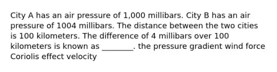 City A has an air pressure of 1,000 millibars. City B has an air pressure of 1004 millibars. The distance between the two cities is 100 kilometers. The difference of 4 millibars over 100 kilometers is known as ________. the pressure gradient wind force Coriolis effect velocity