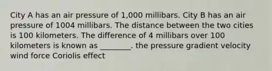 City A has an air pressure of 1,000 millibars. City B has an air pressure of 1004 millibars. The distance between the two cities is 100 kilometers. The difference of 4 millibars over 100 kilometers is known as ________. the pressure gradient velocity wind force Coriolis effect