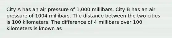 City A has an air pressure of 1,000 millibars. City B has an air pressure of 1004 millibars. The distance between the two cities is 100 kilometers. The difference of 4 millibars over 100 kilometers is known as