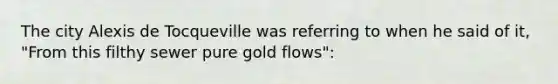 The city Alexis de Tocqueville was referring to when he said of it, "From this filthy sewer pure gold flows":