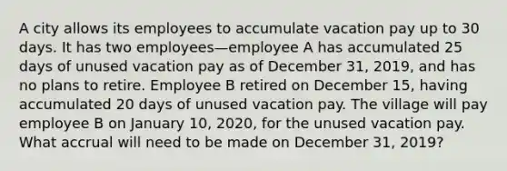 A city allows its employees to accumulate vacation pay up to 30 days. It has two employees—employee A has accumulated 25 days of unused vacation pay as of December 31, 2019, and has no plans to retire. Employee B retired on December 15, having accumulated 20 days of unused vacation pay. The village will pay employee B on January 10, 2020, for the unused vacation pay. What accrual will need to be made on December 31, 2019?