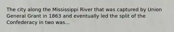 The city along the Mississippi River that was captured by Union General Grant in 1863 and eventually led the split of the Confederacy in two was...