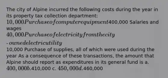 The city of Alpine incurred the following costs during the year in its property tax collection department: 10,000 Purchase of computer equipment400,000 Salaries and wages 40,000 Purchase of electricity from the city‐owned electric utility10,000 Purchase of supplies, all of which were used during the year As a consequence of these transactions, the amount that Alpine should report as expenditures in its general fund is a. 400,000 b.410,000 c. 450,000 d.460,000