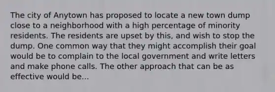 The city of Anytown has proposed to locate a new town dump close to a neighborhood with a high percentage of minority residents. The residents are upset by this, and wish to stop the dump. One common way that they might accomplish their goal would be to complain to the local government and write letters and make phone calls. The other approach that can be as effective would be...