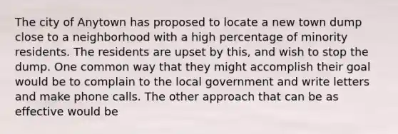 The city of Anytown has proposed to locate a new town dump close to a neighborhood with a high percentage of minority residents. The residents are upset by this, and wish to stop the dump. One common way that they might accomplish their goal would be to complain to the local government and write letters and make phone calls. The other approach that can be as effective would be
