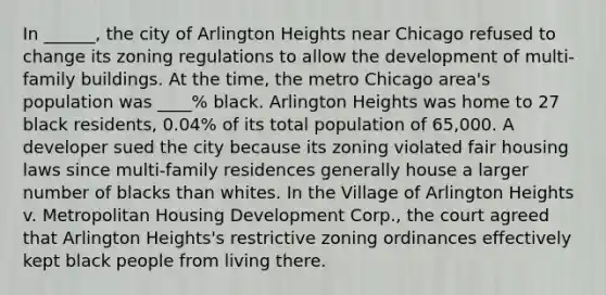 In ______, the city of Arlington Heights near Chicago refused to change its zoning regulations to allow the development of multi-family buildings. At the time, the metro Chicago area's population was ____% black. Arlington Heights was home to 27 black residents, 0.04% of its total population of 65,000. A developer sued the city because its zoning violated fair housing laws since multi-family residences generally house a larger number of blacks than whites. In the Village of Arlington Heights v. Metropolitan Housing Development Corp., the court agreed that Arlington Heights's restrictive zoning ordinances effectively kept black people from living there.