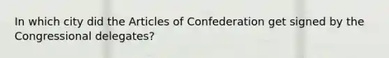 In which city did the Articles of Confederation get signed by the Congressional delegates?