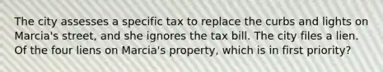 The city assesses a specific tax to replace the curbs and lights on Marcia's street, and she ignores the tax bill. The city files a lien. Of the four liens on Marcia's property, which is in first priority?