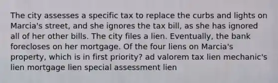 The city assesses a specific tax to replace the curbs and lights on Marcia's street, and she ignores the tax bill, as she has ignored all of her other bills. The city files a lien. Eventually, the bank forecloses on her mortgage. Of the four liens on Marcia's property, which is in first priority? ad valorem tax lien mechanic's lien mortgage lien special assessment lien